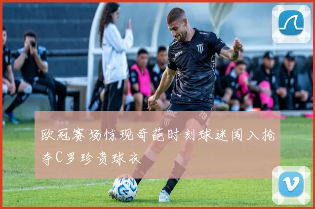 欧冠赛场惊现奇葩时刻球迷闯入抢夺C罗珍贵球衣