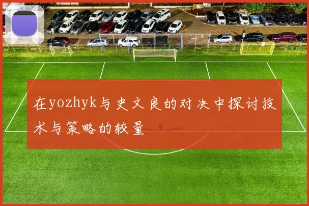 在yozhyk与史文良的对决中探讨技术与策略的较量