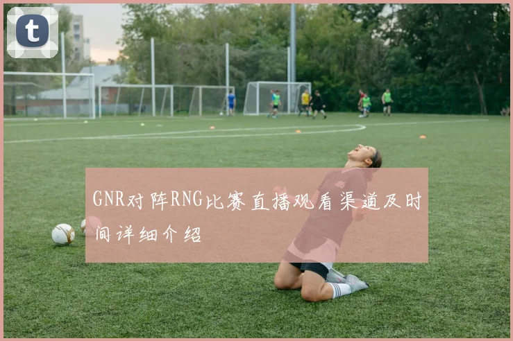 GNR对阵RNG比赛直播观看渠道及时间详细介绍