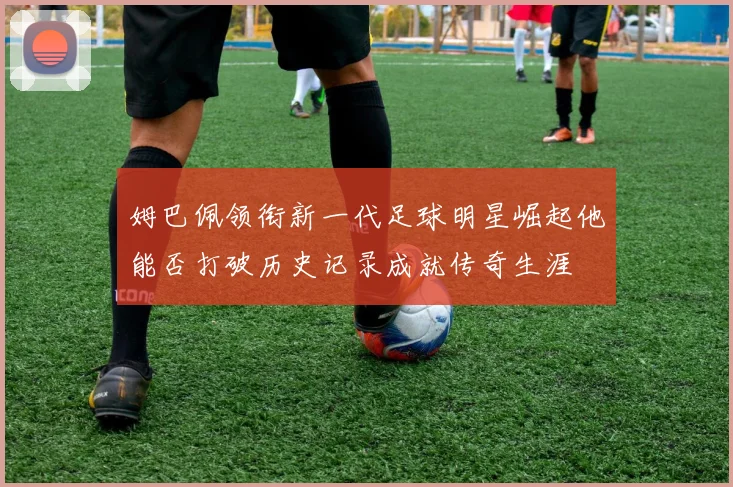 姆巴佩领衔新一代足球明星崛起他能否打破历史记录成就传奇生涯