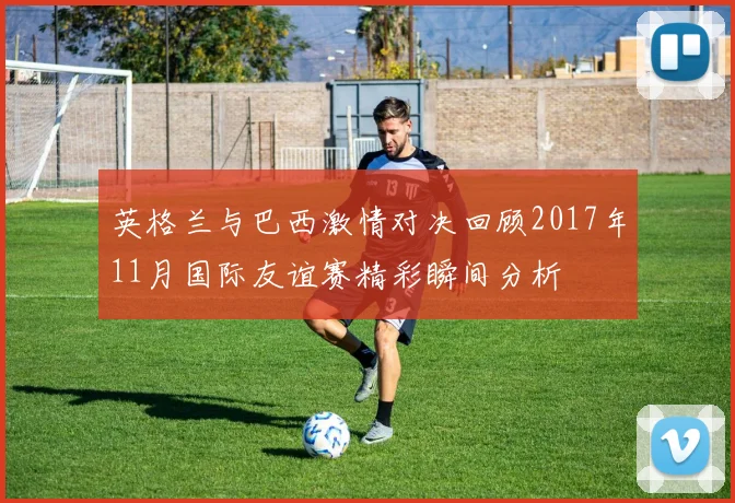 英格兰与巴西激情对决回顾2017年11月国际友谊赛精彩瞬间分析