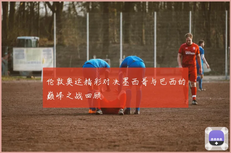 伦敦奥运精彩对决墨西哥与巴西的巅峰之战回顾