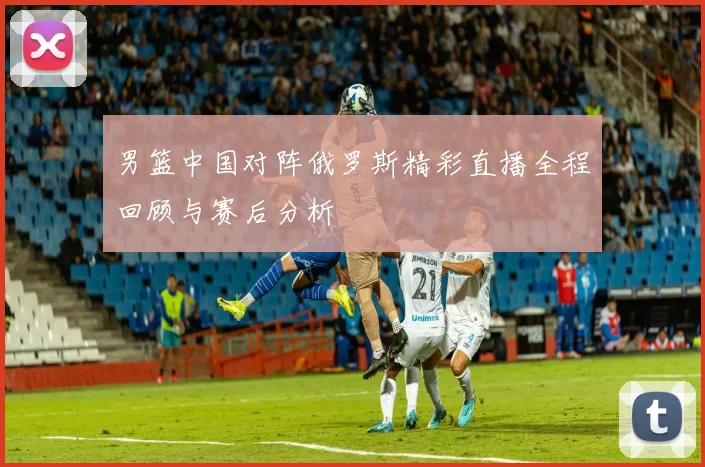 男篮中国对阵俄罗斯精彩直播全程回顾与赛后分析
