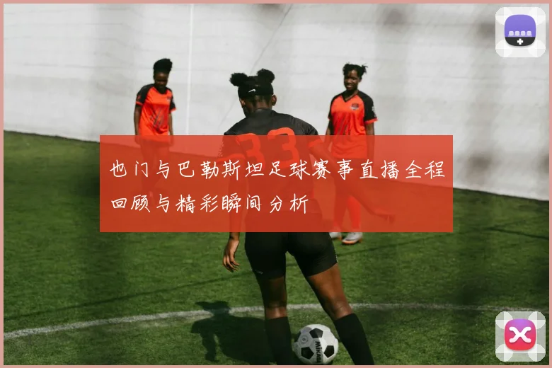 也门与巴勒斯坦足球赛事直播全程回顾与精彩瞬间分析