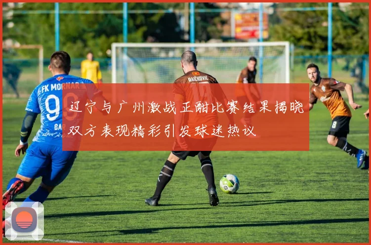 辽宁与广州激战正酣比赛结果揭晓双方表现精彩引发球迷热议