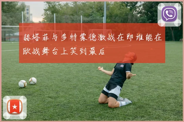 赫塔菲与多特蒙德激战在即谁能在欧战舞台上笑到最后