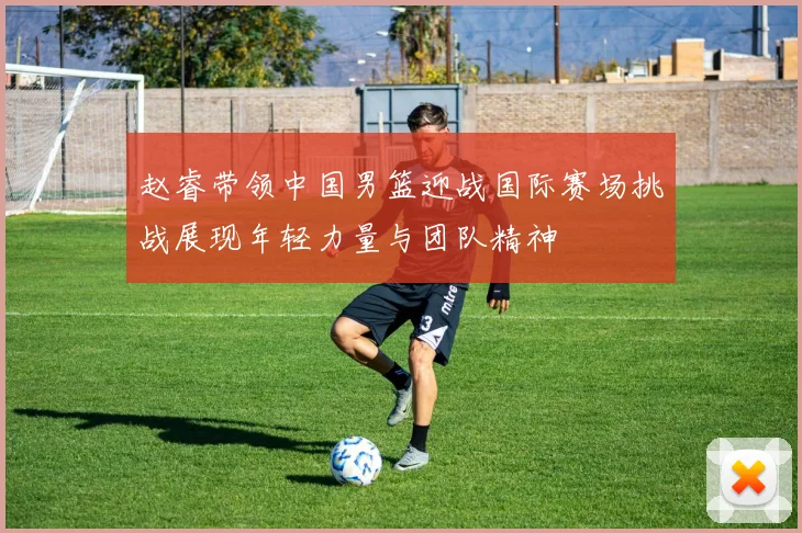 赵睿带领中国男篮迎战国际赛场挑战展现年轻力量与团队精神