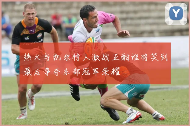 热火与凯尔特人激战正酣谁将笑到最后争夺东部冠军荣耀