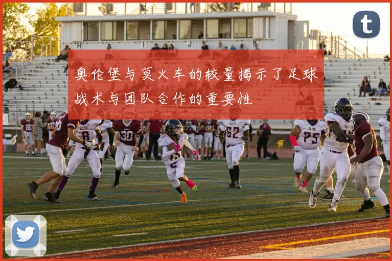 奥伦堡与莫火车的较量揭示了足球战术与团队合作的重要性