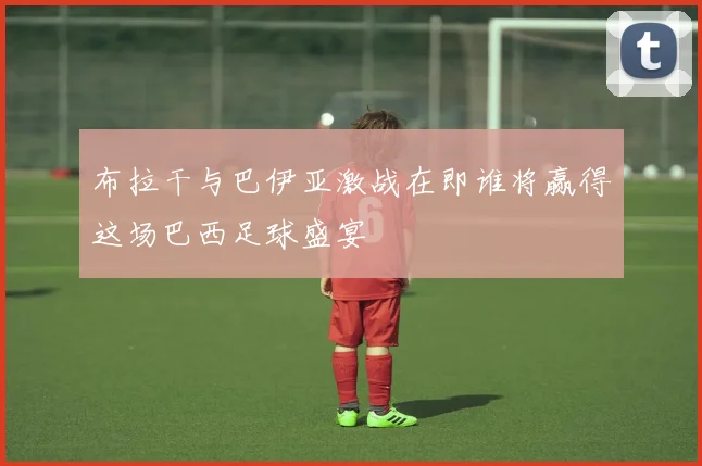 布拉干与巴伊亚激战在即谁将赢得这场巴西足球盛宴