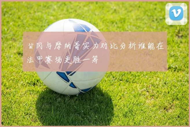 甘冈与摩纳哥实力对比分析谁能在法甲赛场更胜一筹